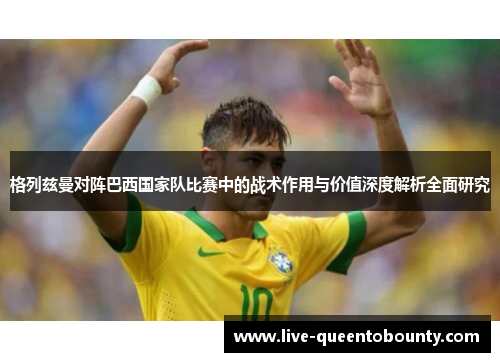 格列兹曼对阵巴西国家队比赛中的战术作用与价值深度解析全面研究