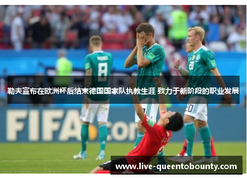 勒夫宣布在欧洲杯后结束德国国家队执教生涯 致力于新阶段的职业发展